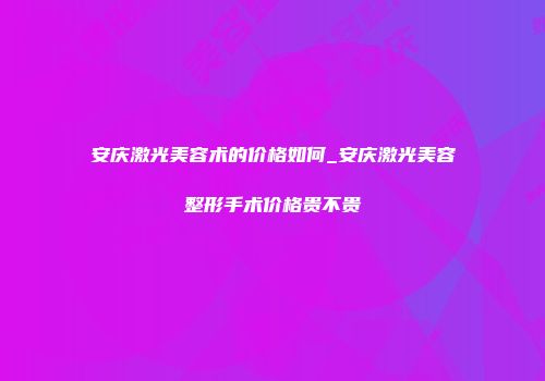 安庆激光美容术的价格如何_安庆激光美容整形手术价格贵不贵