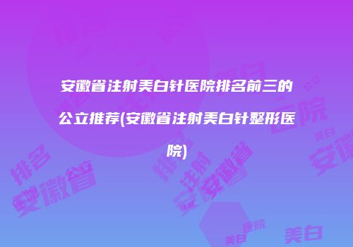 安徽省注射美白针医院排名前三的公立推荐(安徽省注射美白针整形医院)