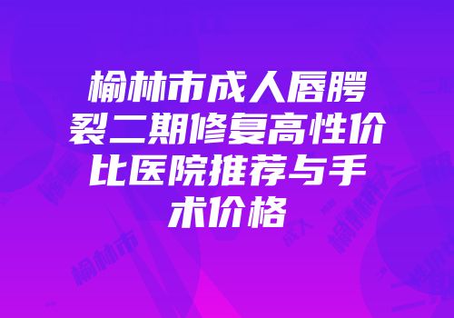 榆林市成人唇腭裂二期修复高性价比医院推荐与手术价格