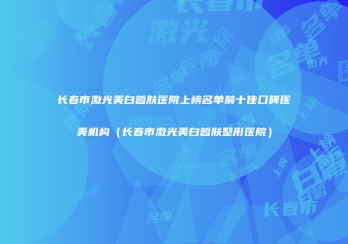 长春市激光美白皙肤医院上榜名单前十佳口碑医美机构（长春市激光美白皙肤整形医院）