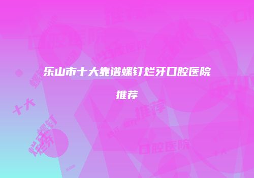 乐山市十大靠谱螺钉烂牙口腔医院推荐