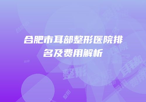 合肥市耳部整形医院排名及费用解析