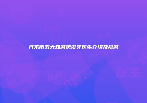 丹东市五大知名烤瓷牙医生介绍及排名