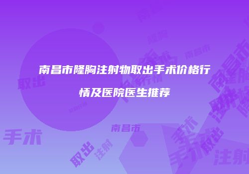 南昌市隆胸注射物取出手术价格行情及医院医生推荐