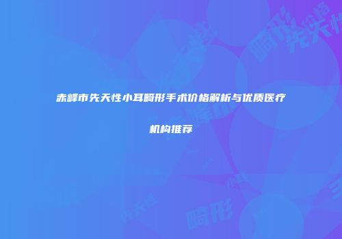 赤峰市先天性小耳畸形手术价格解析与优质医疗机构推荐