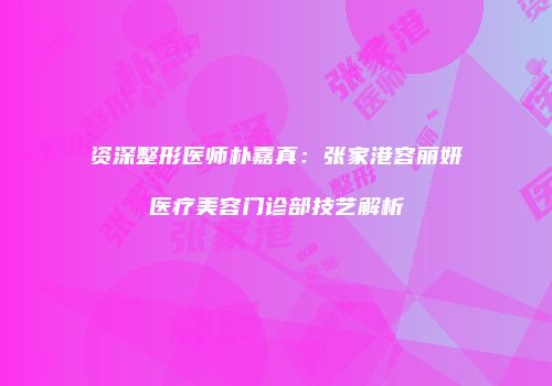 资深整形医师朴嘉真：张家港容丽妍医疗美容门诊部技艺解析
