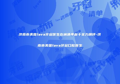 济南市美国lava牙冠医生在榜清单前十实力测评-济南市美国lava牙冠口腔医生