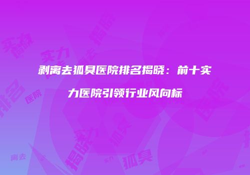 剥离去狐臭医院排名揭晓：前十实力医院引领行业风向标