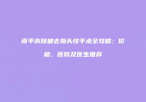 南平市除皱去抬头纹手术全攻略：价格、医院及医生推荐
