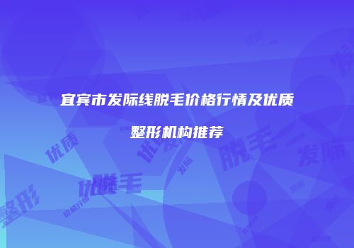 宜宾市发际线脱毛价格行情及优质整形机构推荐