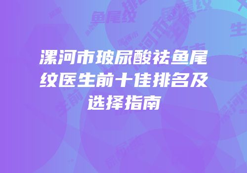 漯河市玻尿酸祛鱼尾纹医生前十佳排名及选择指南