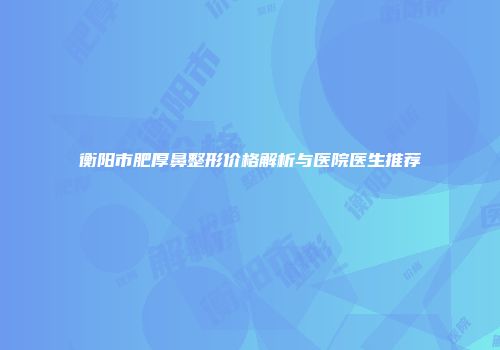 衡阳市肥厚鼻整形价格解析与医院医生推荐