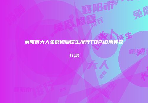 襄阳市大人兔唇修复医生排行TOP10测评及介绍