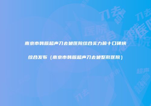 南京市韩版超声刀去皱医院综合实力前十口碑榜综合发布（南京市韩版超声刀去皱整形医院）