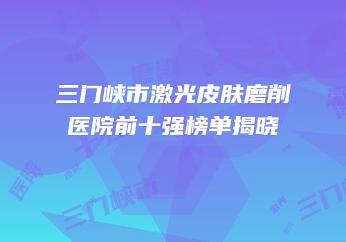 三门峡市激光皮肤磨削医院前十强榜单揭晓