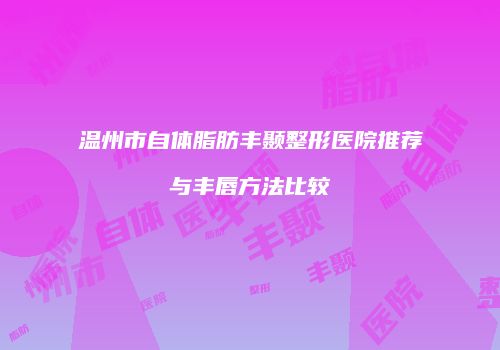 温州市自体脂肪丰颞整形医院推荐与丰唇方法比较