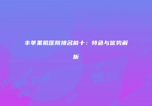 丰苹果肌医院排名前十：特色与优势解析