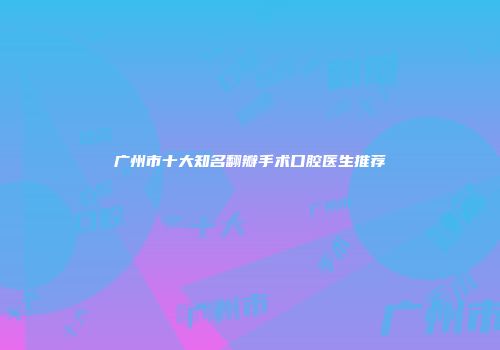 广州市十大知名翻瓣手术口腔医生推荐