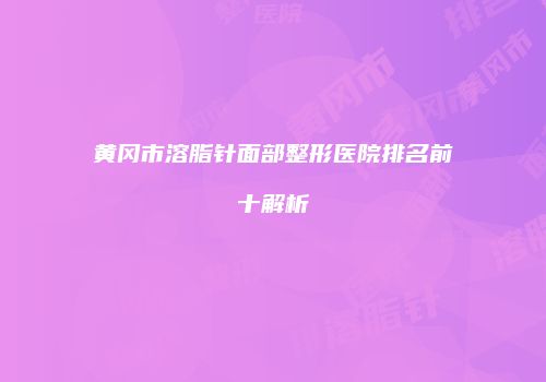 黄冈市溶脂针面部整形医院排名前十解析