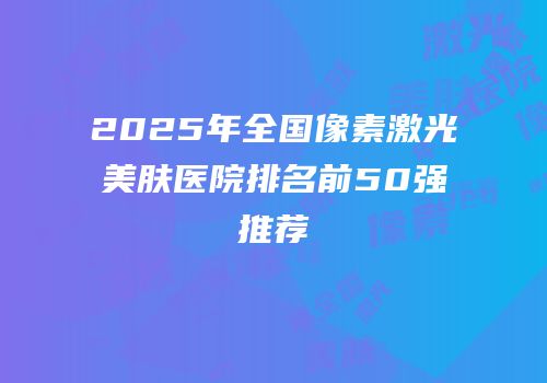 2025年全国像素激光美肤医院排名前50强推荐
