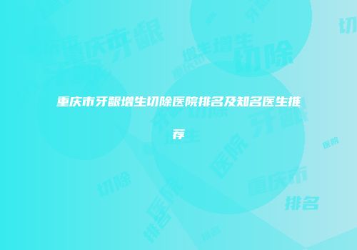 重庆市牙龈增生切除医院排名及知名医生推荐
