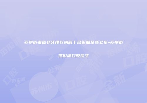 苏州市银色补牙排行榜前十名近期全新公布-苏州市范俊波口腔医生