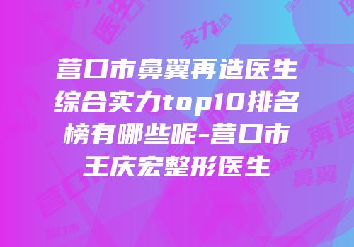 营口市鼻翼再造医生综合实力top10排名榜有哪些呢-营口市王庆宏整形医生