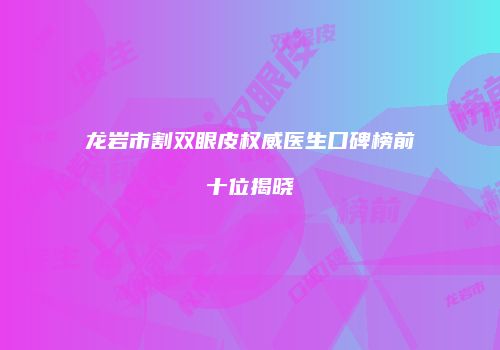 龙岩市割双眼皮权威医生口碑榜前十位揭晓