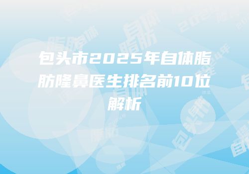 包头市2025年自体脂肪隆鼻医生排名前10位解析