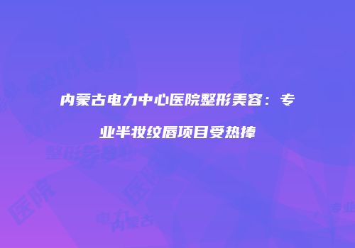 内蒙古电力中心医院整形美容：专业半妆纹唇项目受热捧