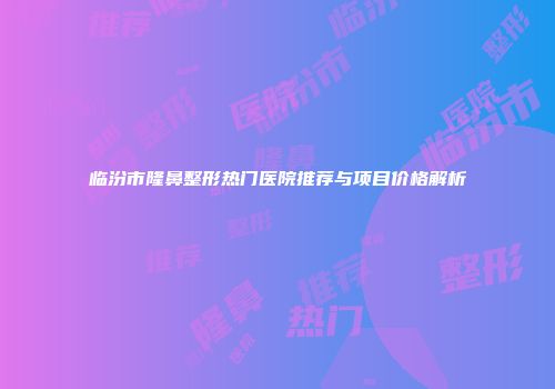 临汾市隆鼻整形热门医院推荐与项目价格解析