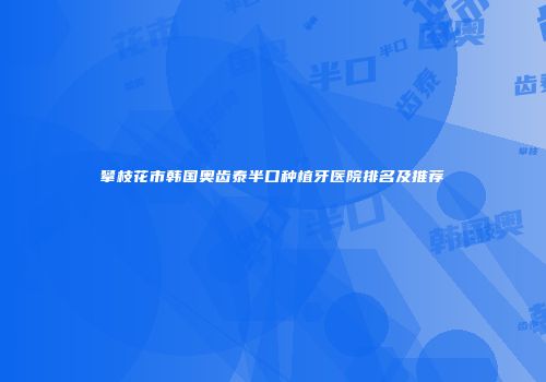 攀枝花市韩国奥齿泰半口种植牙医院排名及推荐