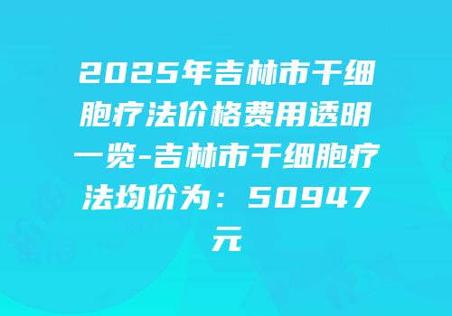 2025年吉林市干细胞疗法价格费用透明一览-吉林市干细胞疗法均价为：50947元