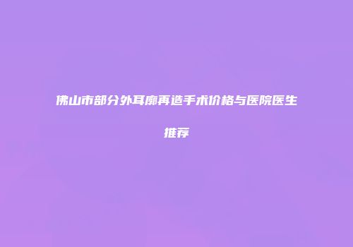 佛山市部分外耳廓再造手术价格与医院医生推荐