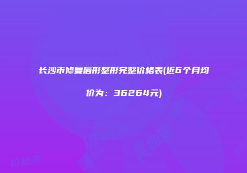 长沙市修复唇形整形完整价格表(近6个月均价为：36264元)