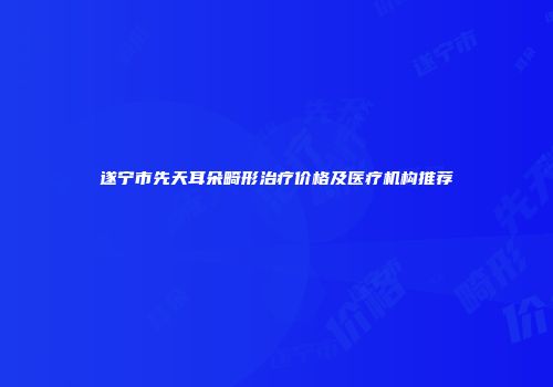 遂宁市先天耳朵畸形治疗价格及医疗机构推荐