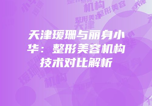 天津瑷珊与丽身小华：整形美容机构技术对比解析