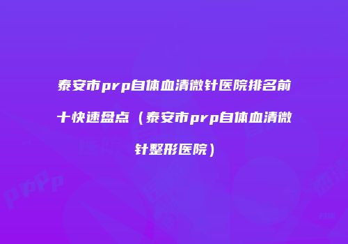 泰安市prp自体血清微针医院排名前十快速盘点（泰安市prp自体血清微针整形医院）