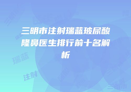 三明市注射瑞蓝玻尿酸隆鼻医生排行前十名解析