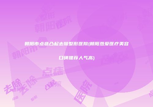 朝阳市点痣凸起去除整形医院(朝阳热爱医疗美容口碑推荐人气高)
