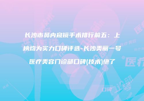 长沙市鼻内窥镜手术排行前五：上榜均为实力口碑评选-长沙美丽一号医疗美容门诊部口碑(技术)绝了