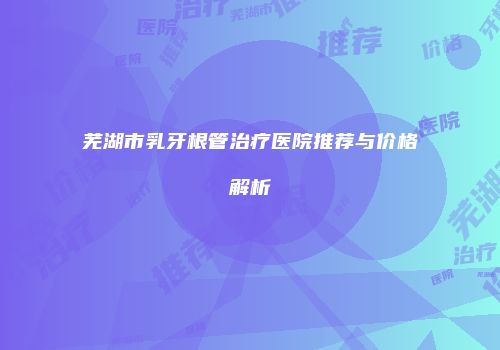 芜湖市乳牙根管治疗医院推荐与价格解析