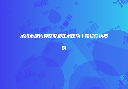 威海市鹰钩鼻整形矫正术医院十强排行榜揭晓