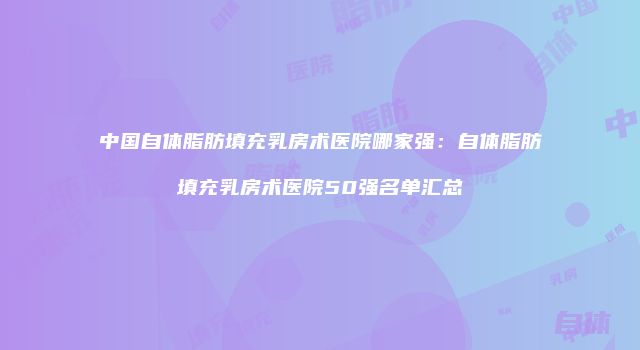 中国自体脂肪填充乳房术医院哪家强：自体脂肪填充乳房术医院50强名单汇总