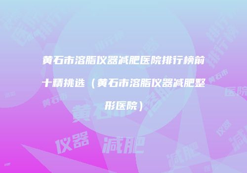 黄石市溶脂仪器减肥医院排行榜前十精挑选（黄石市溶脂仪器减肥整形医院）