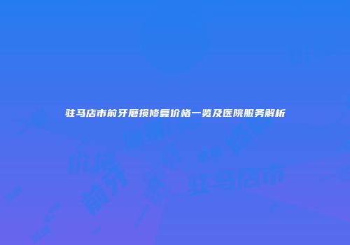 驻马店市前牙磨损修复价格一览及医院服务解析