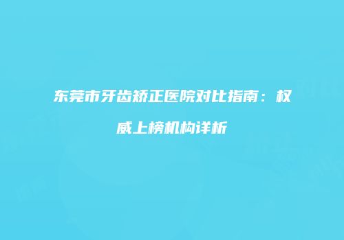 东莞市牙齿矫正医院对比指南：权威上榜机构详析