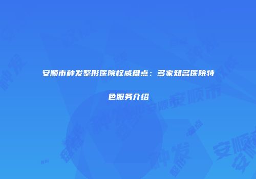 安顺市种发整形医院权威盘点：多家知名医院特色服务介绍