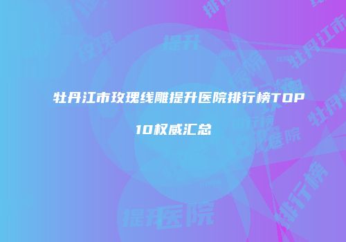 牡丹江市玫瑰线雕提升医院排行榜TOP10权威汇总
