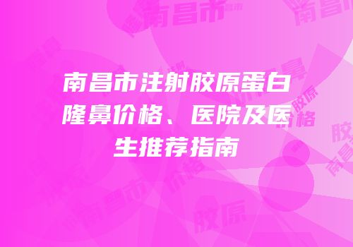 南昌市注射胶原蛋白隆鼻价格、医院及医生推荐指南